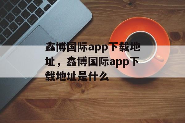 鑫博国际app下载地址，鑫博国际app下载地址是什么