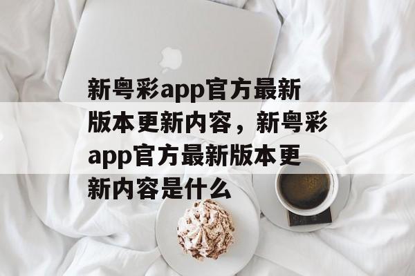 新粤彩app官方最新版本更新内容，新粤彩app官方最新版本更新内容是什么