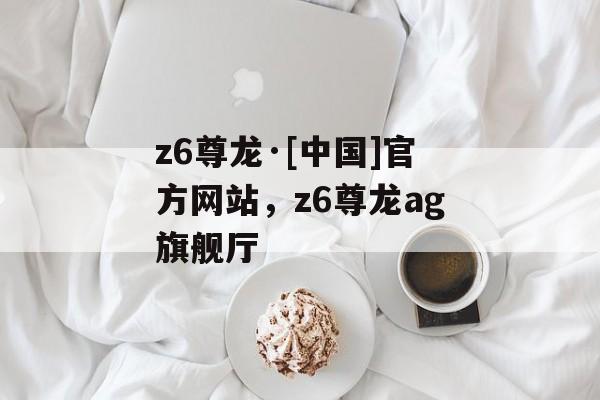 z6尊龙·[中国]官方网站，z6尊龙ag旗舰厅