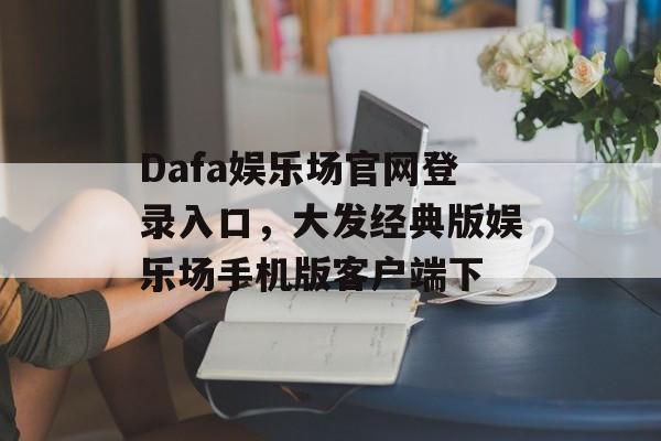 Dafa娱乐场官网登录入口，大发经典版娱乐场手机版客户端下